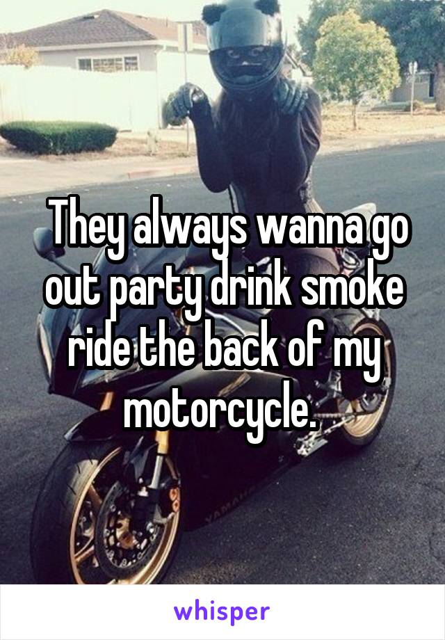  They always wanna go out party drink smoke ride the back of my motorcycle. 