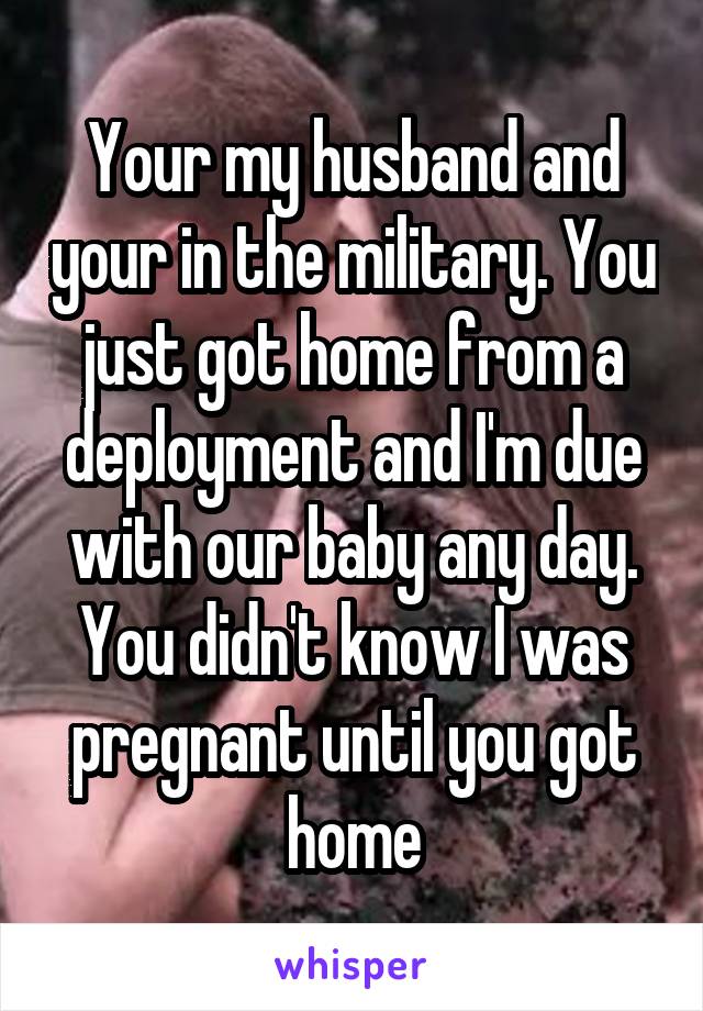 Your my husband and your in the military. You just got home from a deployment and I'm due with our baby any day. You didn't know I was pregnant until you got home