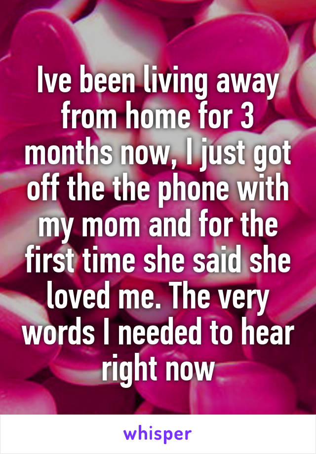 Ive been living away from home for 3 months now, I just got off the the phone with my mom and for the first time she said she loved me. The very words I needed to hear right now