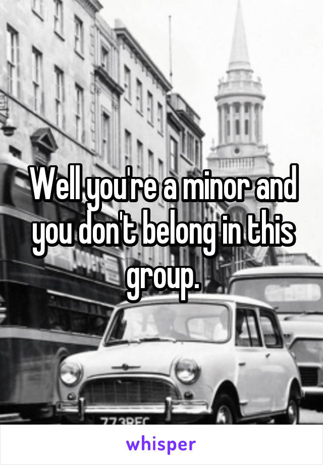 Well you're a minor and you don't belong in this group.