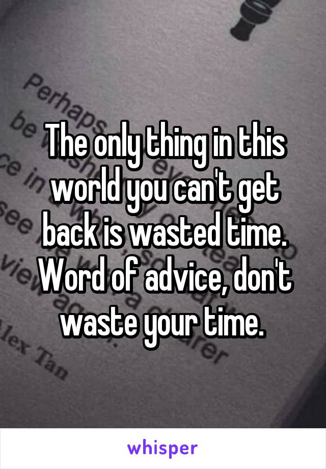 The only thing in this world you can't get back is wasted time. Word of advice, don't waste your time. 