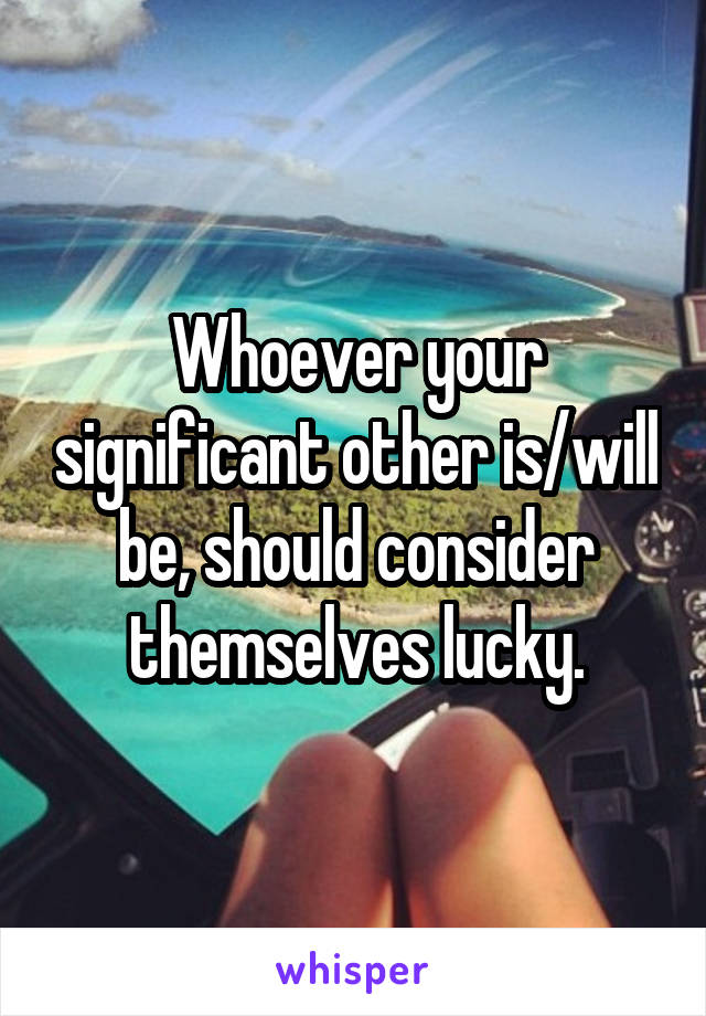 Whoever your significant other is/will be, should consider themselves lucky.