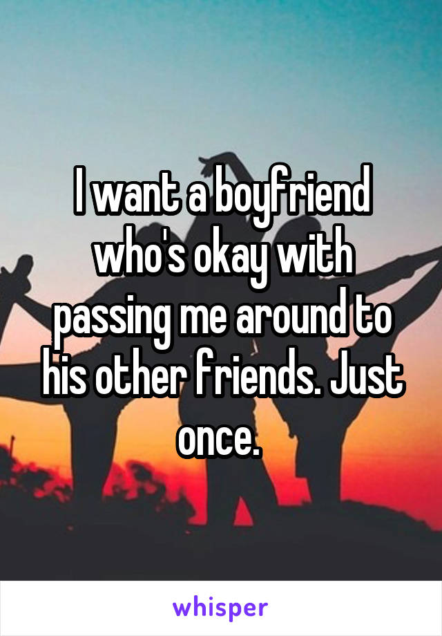 I want a boyfriend who's okay with passing me around to his other friends. Just once. 