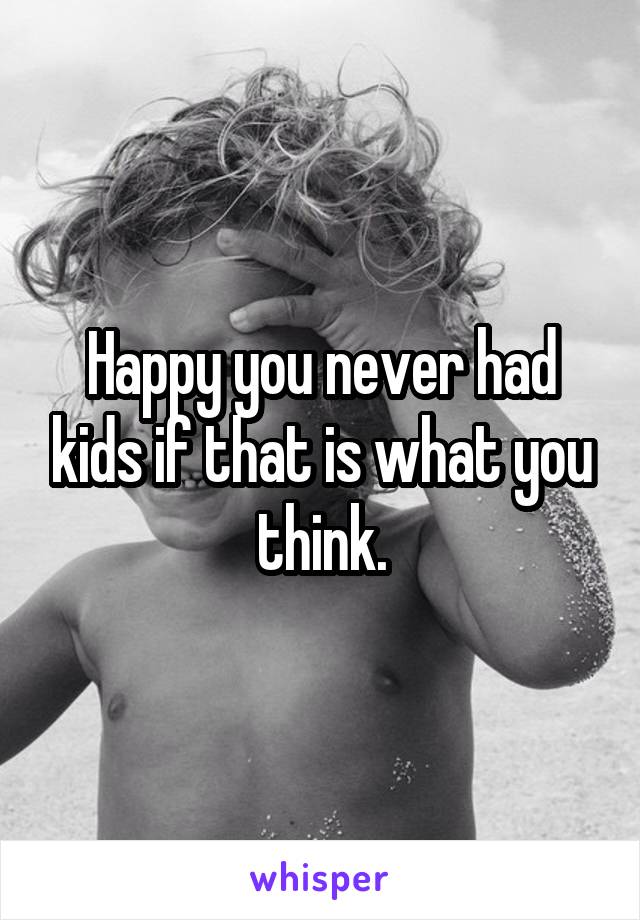 Happy you never had kids if that is what you think.