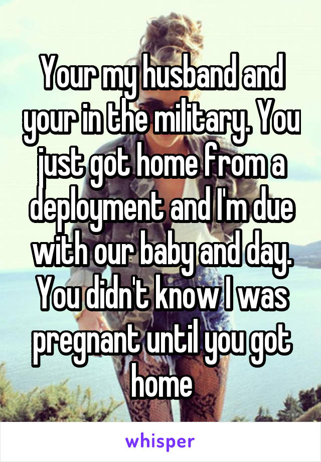 Your my husband and your in the military. You just got home from a deployment and I'm due with our baby and day. You didn't know I was pregnant until you got home