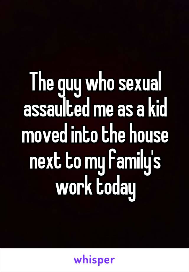 The guy who sexual assaulted me as a kid moved into the house next to my family's work today