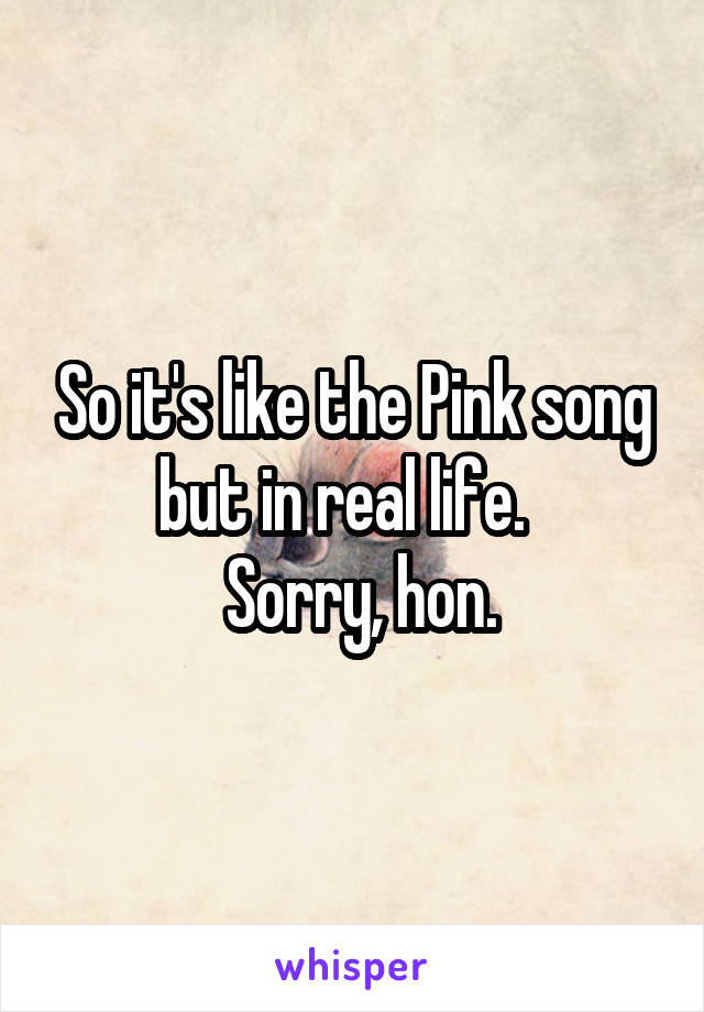 So it's like the Pink song but in real life.  
 Sorry, hon.