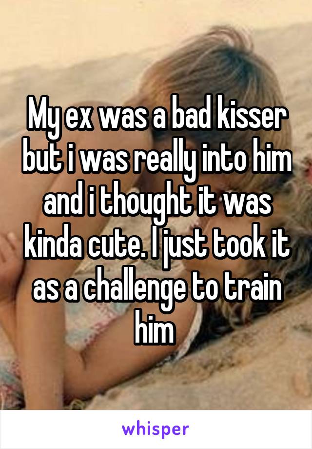 My ex was a bad kisser but i was really into him and i thought it was kinda cute. I just took it as a challenge to train him 