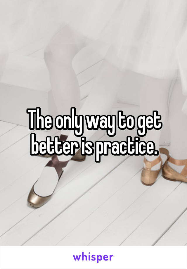 The only way to get better is practice.