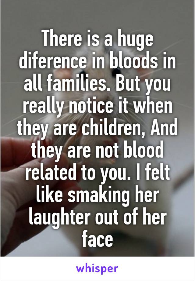 There is a huge diference in bloods in all families. But you really notice it when they are children, And they are not blood related to you. I felt like smaking her laughter out of her face