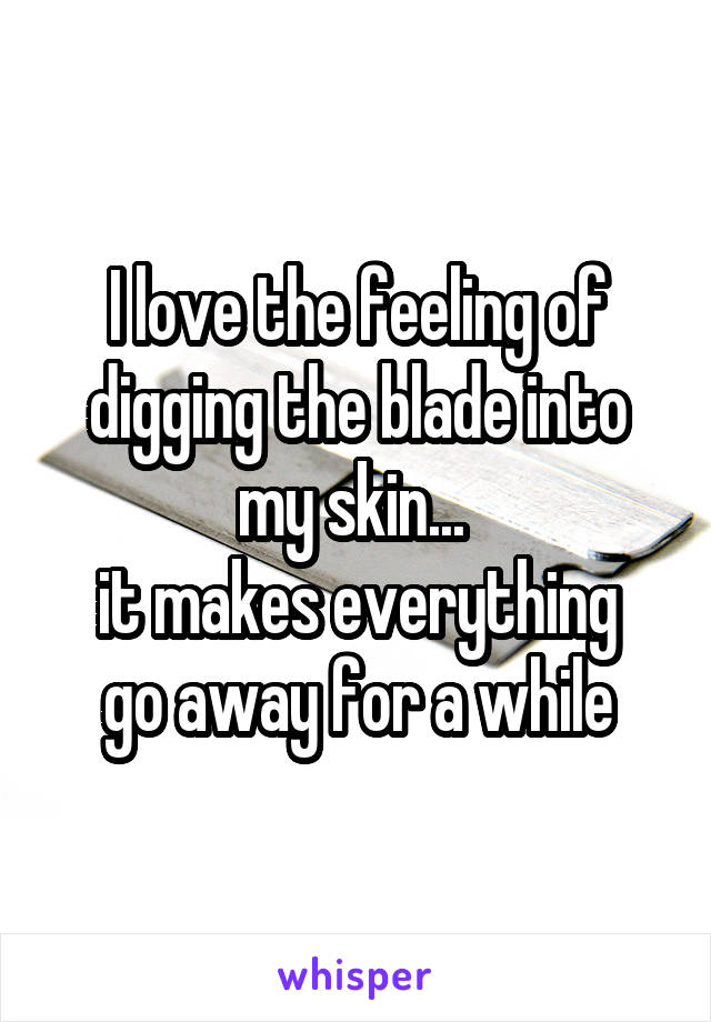 I love the feeling of digging the blade into my skin... 
it makes everything go away for a while