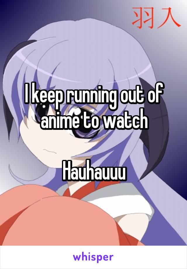 I keep running out of anime to watch

Hauhauuu