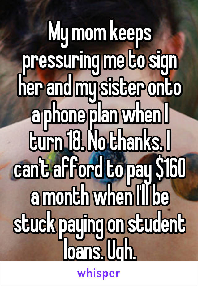 My mom keeps pressuring me to sign her and my sister onto a phone plan when I turn 18. No thanks. I can't afford to pay $160 a month when I'll be stuck paying on student loans. Ugh.