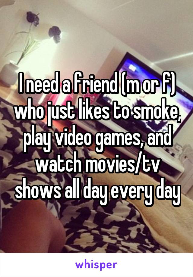I need a friend (m or f) who just likes to smoke, play video games, and watch movies/tv shows all day every day