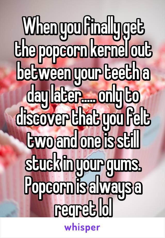 When you finally get the popcorn kernel out between your teeth a day later..... only to discover that you felt two and one is still stuck in your gums. Popcorn is always a regret lol