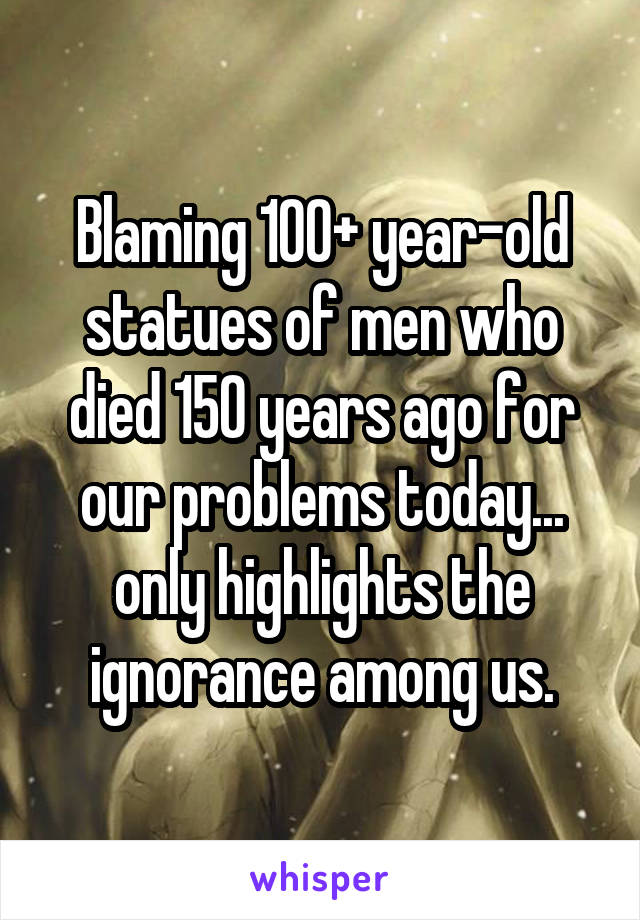 Blaming 100+ year-old statues of men who died 150 years ago for our problems today... only highlights the ignorance among us.