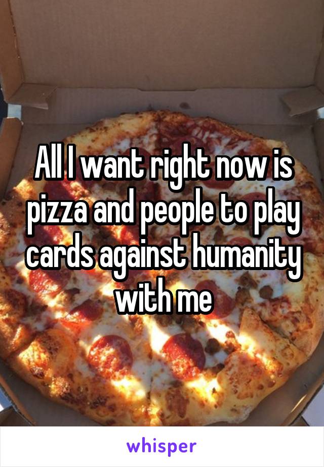 All I want right now is pizza and people to play cards against humanity with me