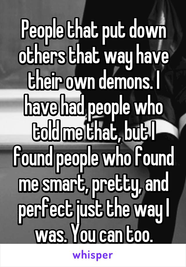 People that put down others that way have their own demons. I have had people who told me that, but I found people who found me smart, pretty, and perfect just the way I was. You can too.