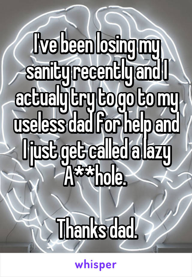 I've been losing my sanity recently and I actualy try to go to my useless dad for help and I just get called a lazy A**hole. 

Thanks dad.