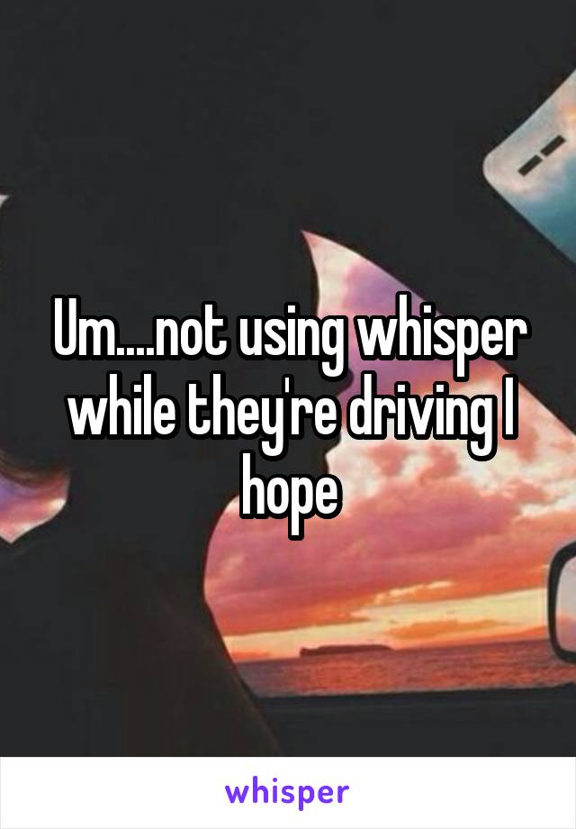 Um....not using whisper while they're driving I hope
