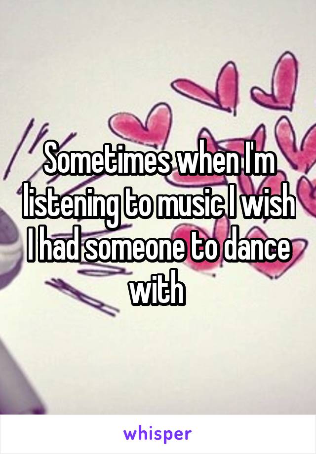 Sometimes when I'm listening to music I wish I had someone to dance with 