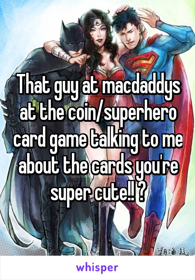 That guy at macdaddys at the coin/superhero card game talking to me about the cards you're super cute!! 😍
