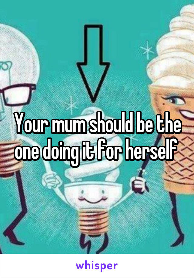 Your mum should be the one doing it for herself 