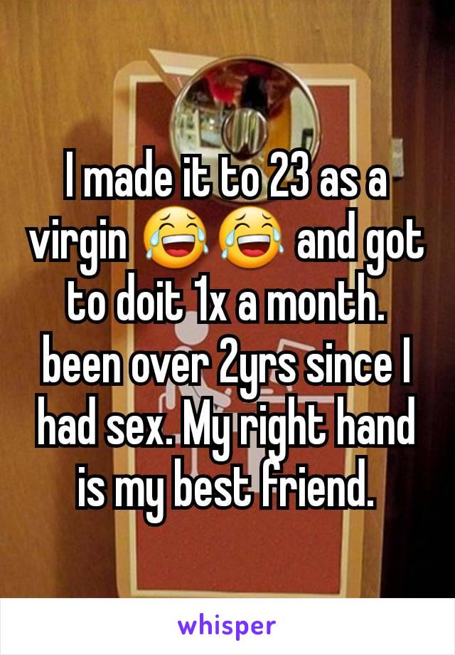 I made it to 23 as a virgin 😂😂 and got to doit 1x a month.
been over 2yrs since I had sex. My right hand is my best friend.