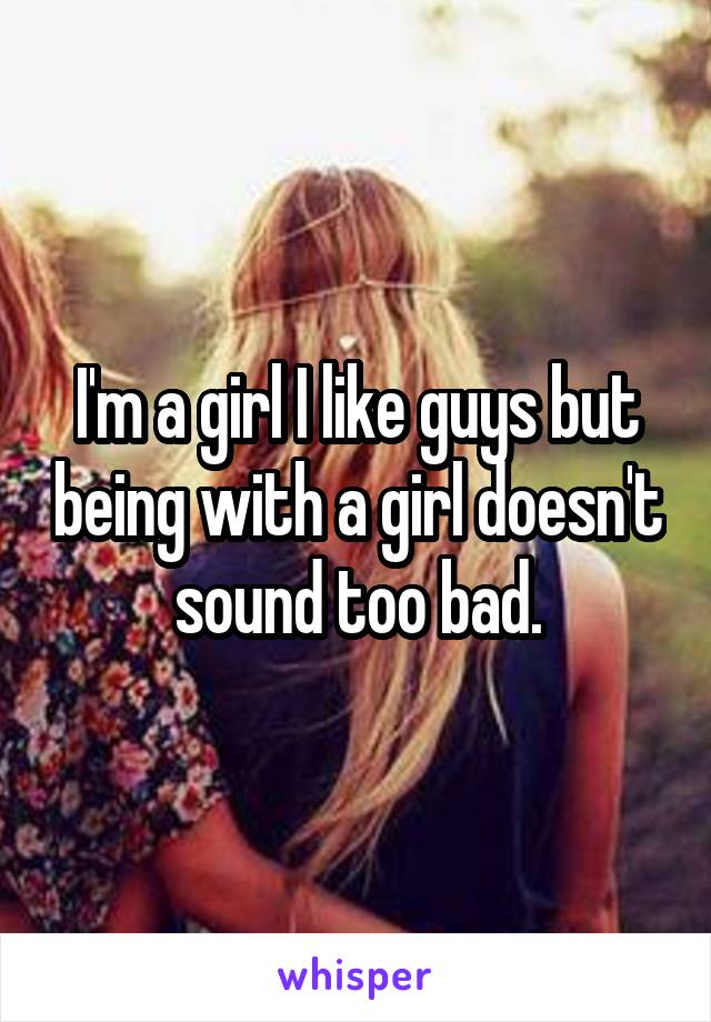 I'm a girl I like guys but being with a girl doesn't sound too bad.