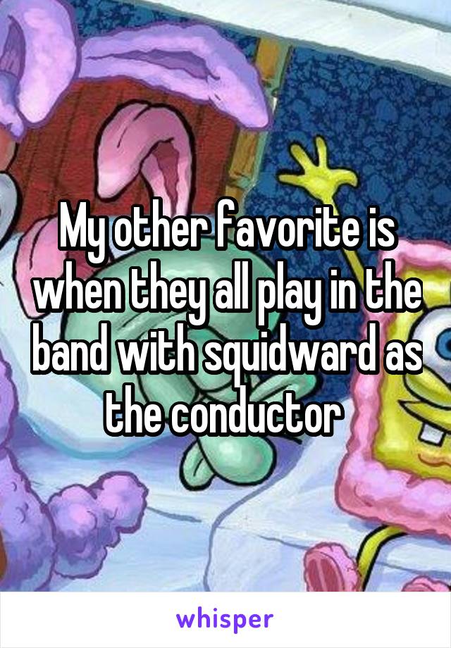 My other favorite is when they all play in the band with squidward as the conductor 