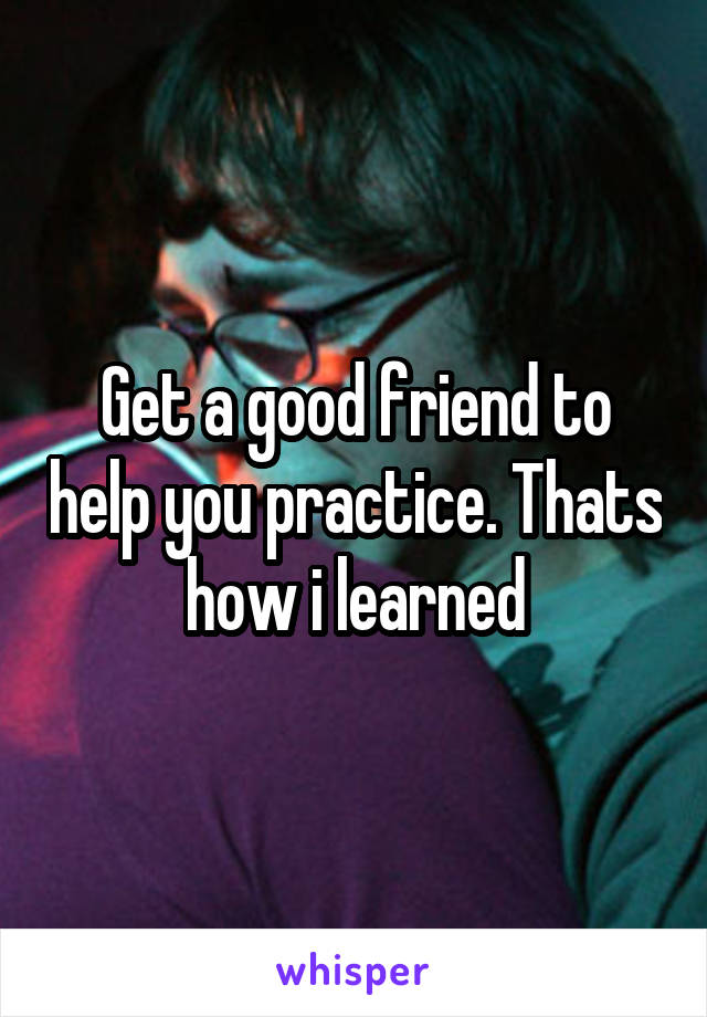 Get a good friend to help you practice. Thats how i learned