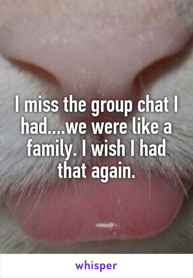 I miss the group chat I had....we were like a family. I wish I had that again.