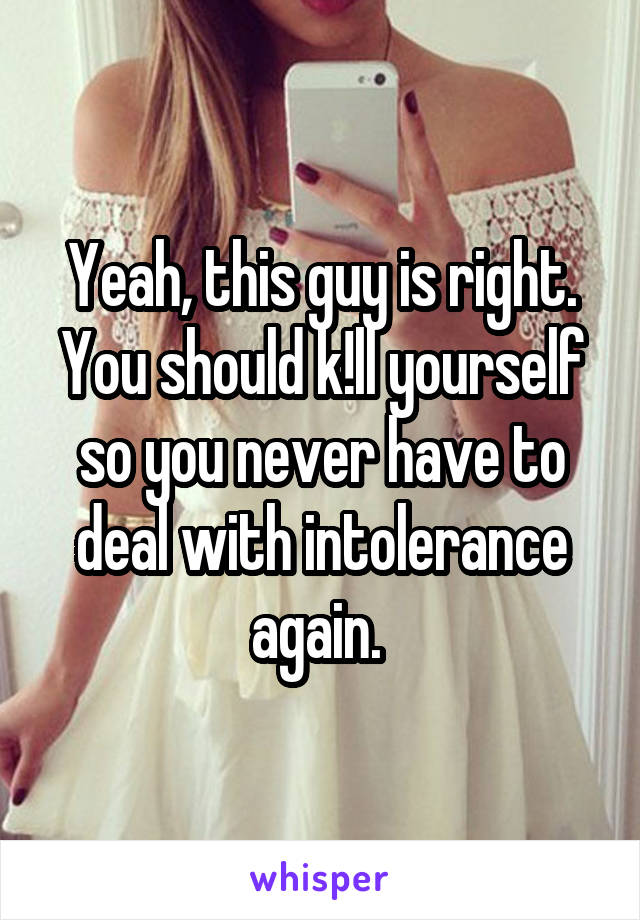 Yeah, this guy is right. You should k!ll yourself so you never have to deal with intolerance again. 