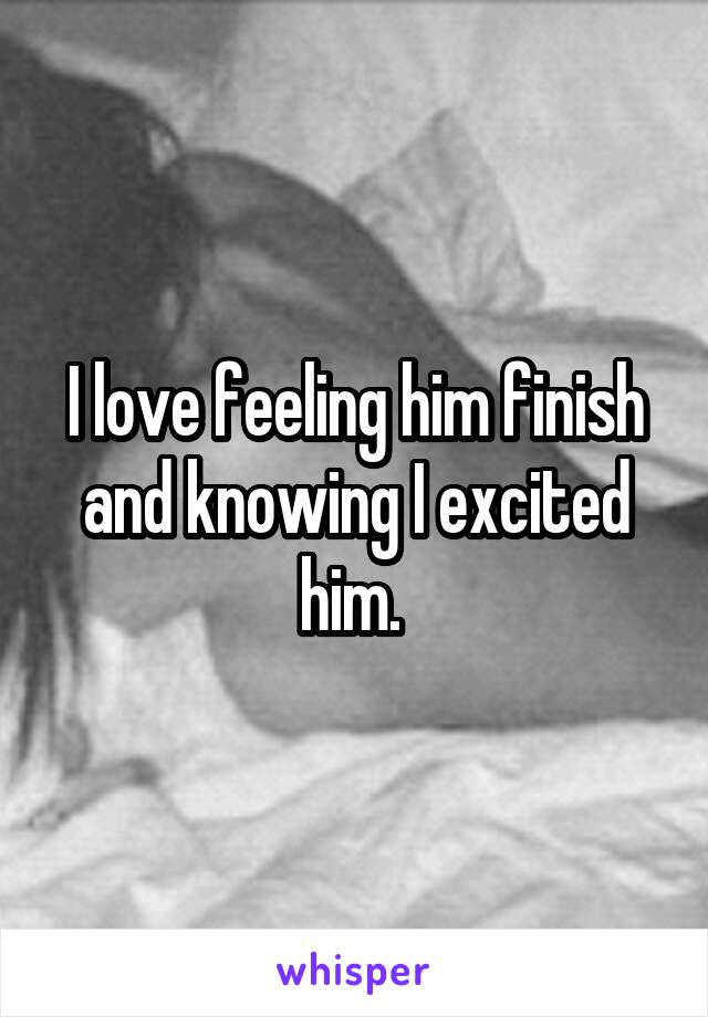 I love feeling him finish and knowing I excited him. 
