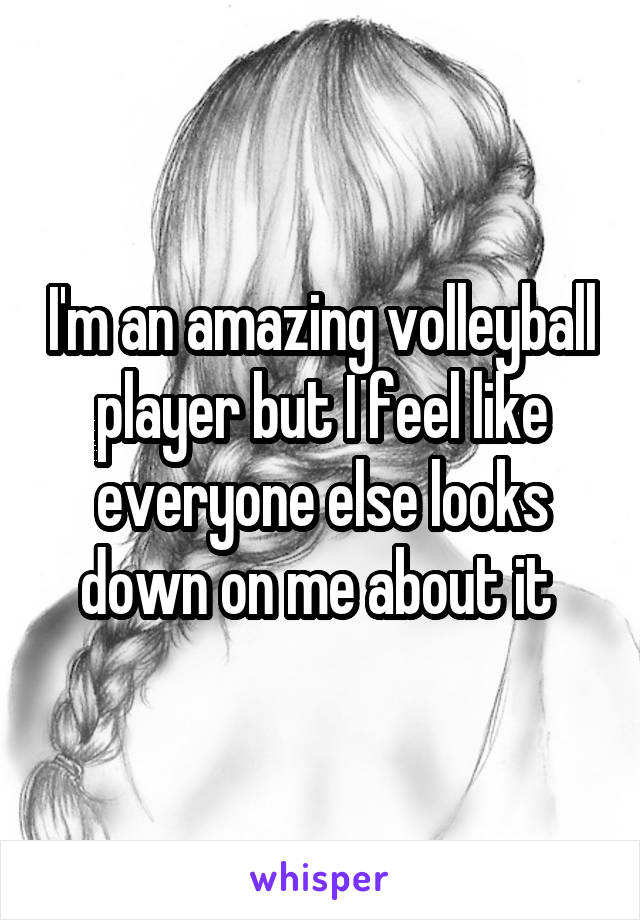 I'm an amazing volleyball player but I feel like everyone else looks down on me about it 