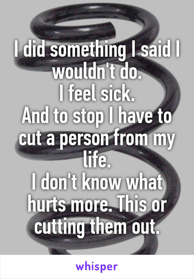 I did something I said I wouldn't do.
I feel sick.
And to stop I have to cut a person from my life.
I don't know what hurts more. This or cutting them out.