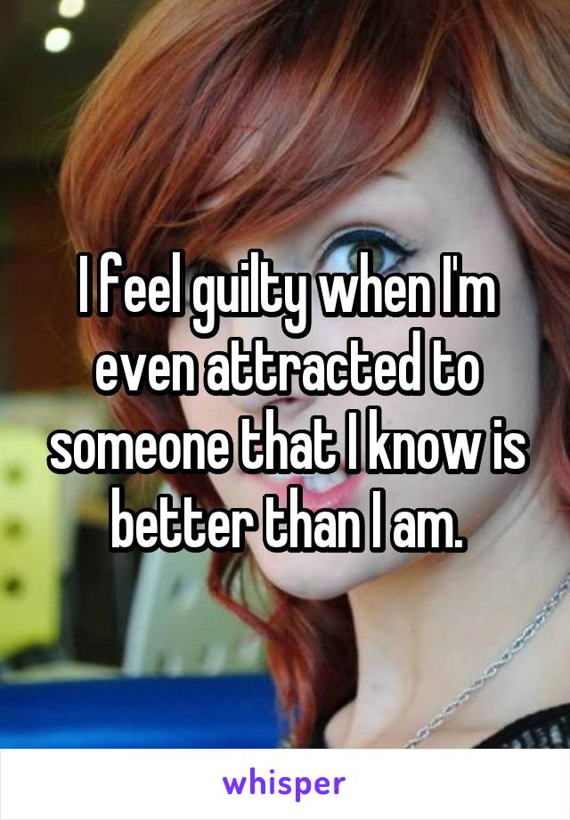 I feel guilty when I'm even attracted to someone that I know is better than I am.