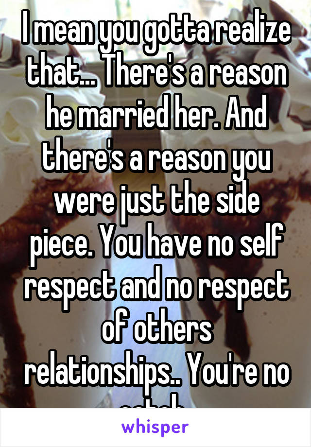 I mean you gotta realize that... There's a reason he married her. And there's a reason you were just the side piece. You have no self respect and no respect of others relationships.. You're no catch..