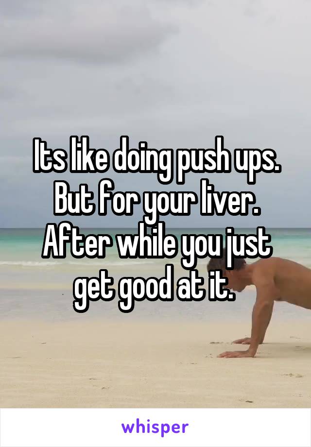 Its like doing push ups. But for your liver. After while you just get good at it. 