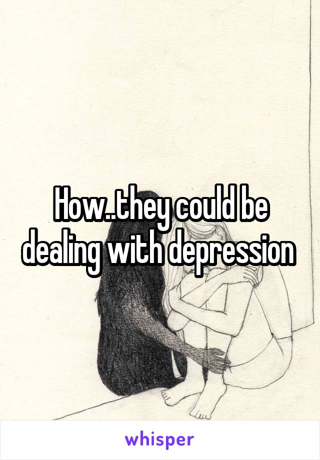 How..they could be dealing with depression 