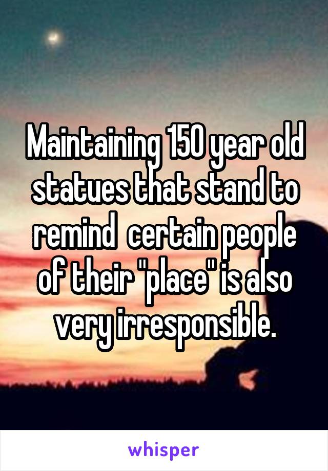 Maintaining 150 year old statues that stand to remind  certain people of their "place" is also very irresponsible.