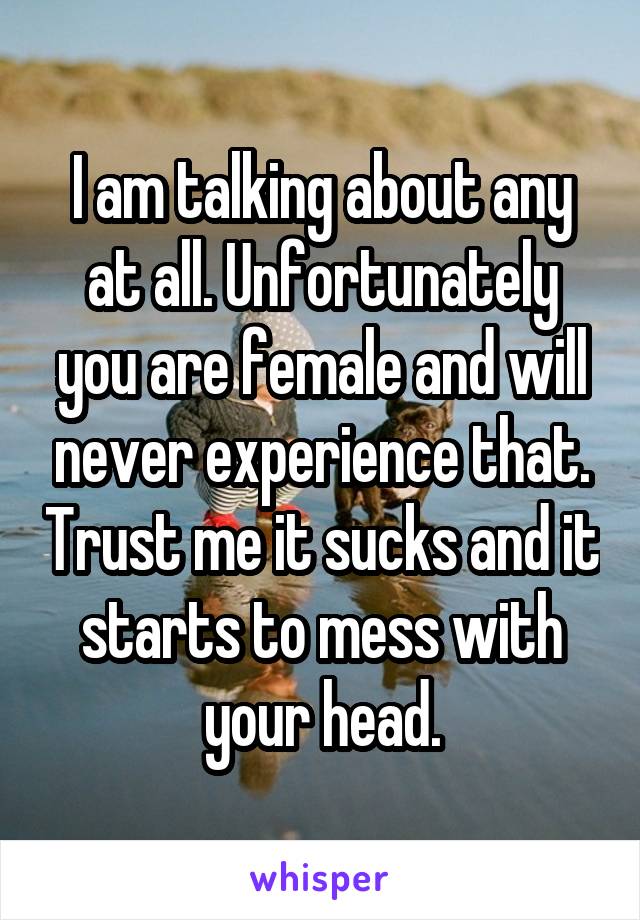 I am talking about any at all. Unfortunately you are female and will never experience that. Trust me it sucks and it starts to mess with your head.