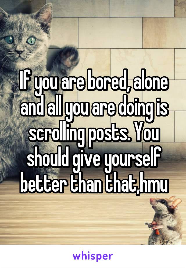 If you are bored, alone and all you are doing is scrolling posts. You should give yourself better than that,hmu