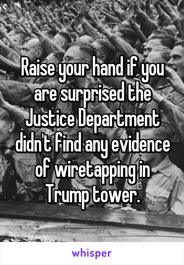 Raise your hand if you are surprised the Justice Department didn't find any evidence of wiretapping in Trump tower.