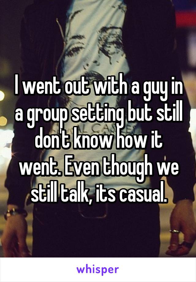 I went out with a guy in a group setting but still don't know how it went. Even though we still talk, its casual.