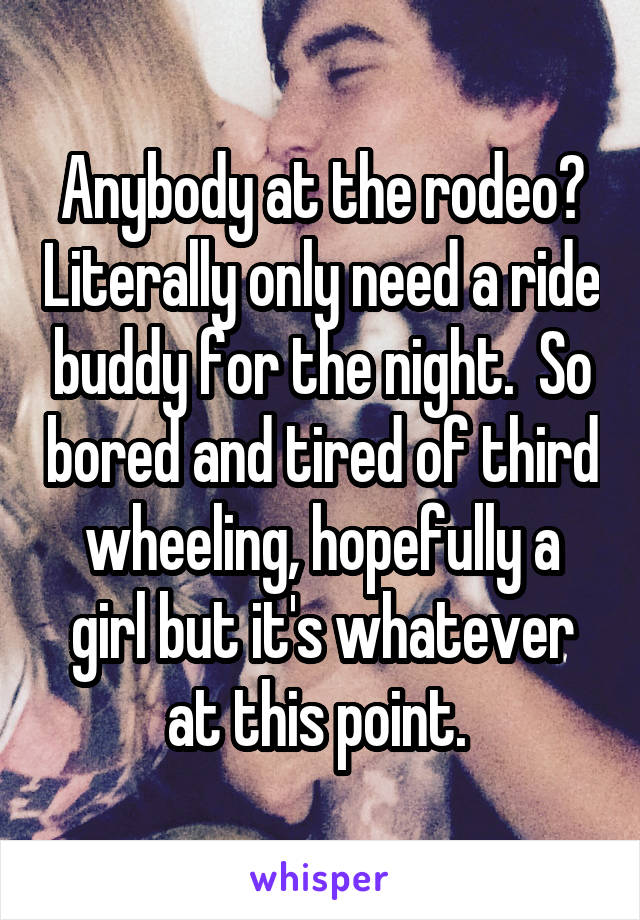 Anybody at the rodeo? Literally only need a ride buddy for the night.  So bored and tired of third wheeling, hopefully a girl but it's whatever at this point. 