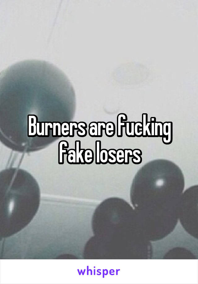 Burners are fucking fake losers
