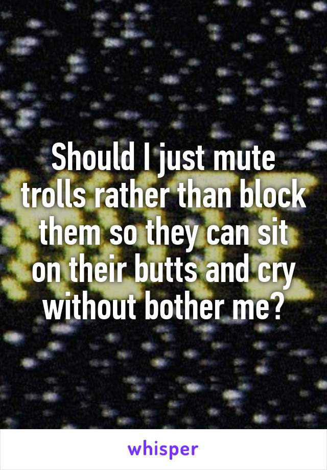 Should I just mute trolls rather than block them so they can sit on their butts and cry without bother me?