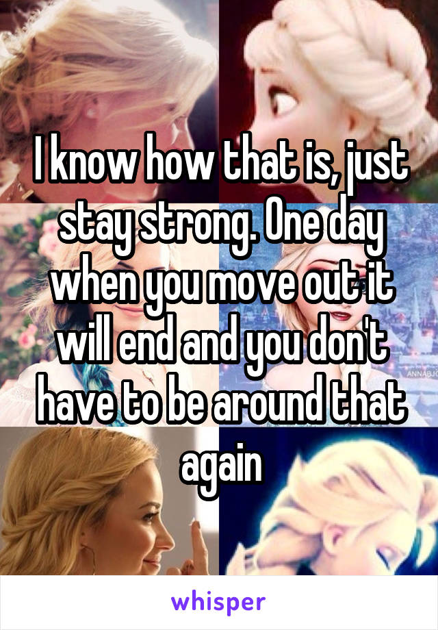 I know how that is, just stay strong. One day when you move out it will end and you don't have to be around that again