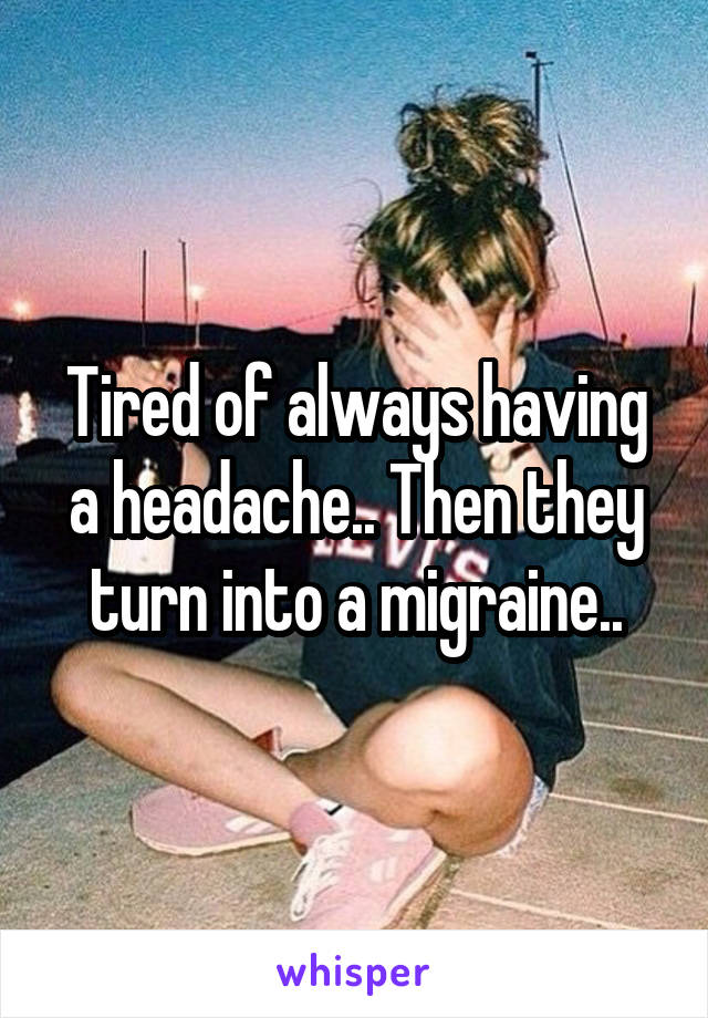 Tired of always having a headache.. Then they turn into a migraine..